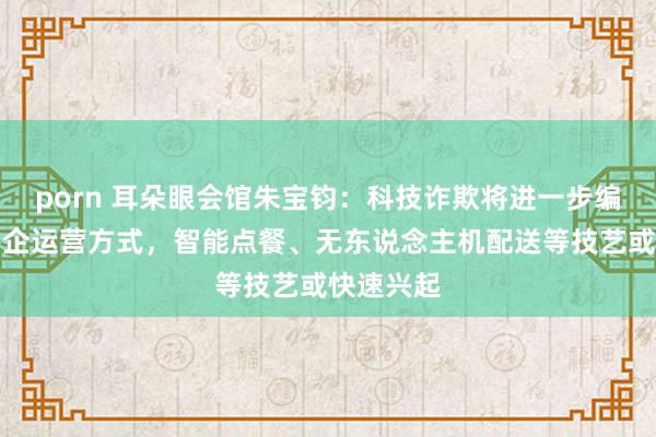 porn 耳朵眼会馆朱宝钧：科技诈欺将进一步编削传统餐企运营方式，智能点餐、无东说念主机配送等技艺或快速兴起