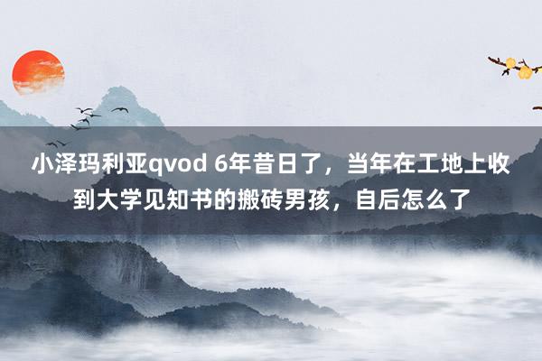 小泽玛利亚qvod 6年昔日了，当年在工地上收到大学见知书的搬砖男孩，自后怎么了