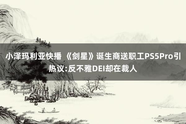 小泽玛利亚快播 《剑星》诞生商送职工PS5Pro引热议:反不雅DEI却在裁人