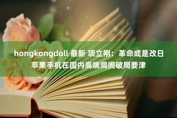 hongkongdoll 最新 项立刚:革命或是改日苹果手机在国内高端阛阓破局要津