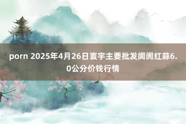 porn 2025年4月26日寰宇主要批发阛阓红蒜6.0公分价钱行情