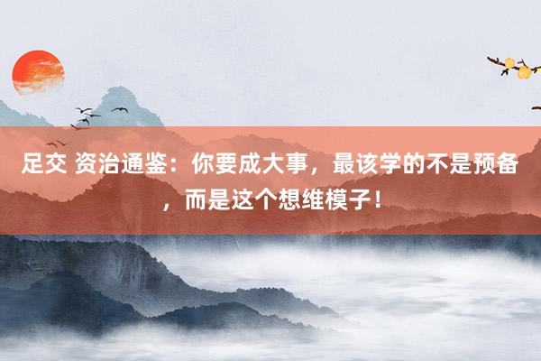 足交 资治通鉴：你要成大事，最该学的不是预备，而是这个想维模子！